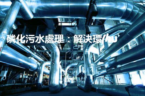 磷化污水處理：解決環(huán)境隱患，守護清潔未來！
